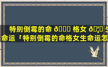 特别倒霉的命 🐈 格女 🦅 生命运「特别倒霉的命格女生命运怎么样」